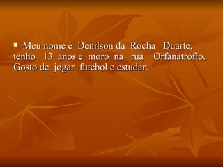 Meu nome é  Denilson da  Rocha  Duarte, tenho  13  anos e  moro  na  rua  Orfanatrófio.  Gosto de  jogar  futebol e estudar.  