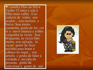 Lisandra Dias da Silva.  Tenho 15 anos e sou a filha mais velha . Uso  cadeira de  rodas,  uso óculos ,  sou morena  e baixa. Sou muito ciumenta, gosto de ler, ver tv e  ouvir música e tenho vergonha às vezes.  Sou briguenta, às vezes falo muito, sou agitada,  às vezes  gosto de ficar  sozinha para botar a cabeça no lugar ,  sou arteira  e gosto de falar a verdade e  na cara da pessoas,  gosto de conversar e  gosto de  sair.  