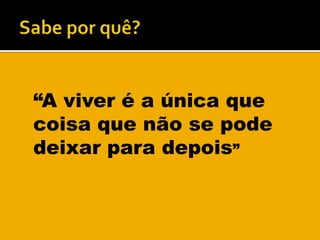 Sabe por quê?“A viver é a única que coisa que não se pode deixar para depois”