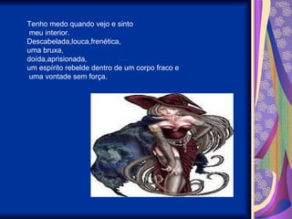 Tenho medo quando vejo e sinto meu interior. Descabelada,louca,frenética, uma bruxa, doída,aprisionada, um espírito rebelde dentro de um corpo fraco e uma vontade sem força. 