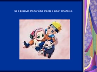 Só é possível ensinar uma criança a amar, amando-a. 