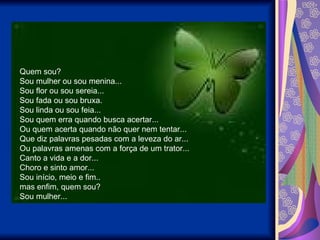 Quem sou? Sou mulher ou sou menina... Sou flor ou sou sereia... Sou fada ou sou bruxa. Sou linda ou sou feia... Sou quem erra quando busca acertar... Ou quem acerta quando não quer nem tentar... Que diz palavras pesadas com a leveza do ar... Ou palavras amenas com a força de um trator... Canto a vida e a dor... Choro e sinto amor... Sou início, meio e fim.. mas enfim, quem sou? Sou mulher... 