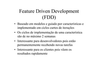 Feature Driven Development
              (FDD)
• Baseado em modelos e guiado por características e
  implementado em ciclos curtos de iterações
• Os ciclos de implementação de uma característica
  são de no máximo 2 semanas
• Interessante para desenvolvedores pois estão
  permanentemente recebendo novas tarefas
• Interessante para os clientes pois vêem os
  resultados rapidamente
 