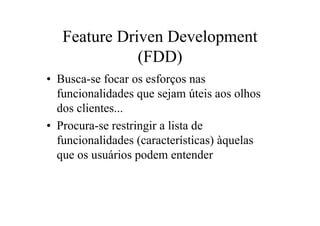 Feature Driven Development
              (FDD)
• Busca-se focar os esforços nas
  funcionalidades que sejam úteis aos olhos
  dos clientes...
• Procura-se restringir a lista de
  funcionalidades (características) àquelas
  que os usuários podem entender
 