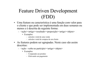 Feature Driven Development
               (FDD)
• Uma feature ou característica é uma função com valor para
  o cliente e que pode ser implementada em duas semanas ou
  menos e é descrita da seguinte forma:
   – <ação><artigo><resultado><preposição><artigo><objeto>
       • Exemplos:
           – calcular o total de uma venda
           – calcular o total de compras de um cliente
• As features podem ser agrupadas. Neste caso são assim
  descritas:
   – <ação - verbo no particípio><artigo><objeto>
       • Exemplos:
           – Comprando um produto
           – Efetivando um pagamento
 