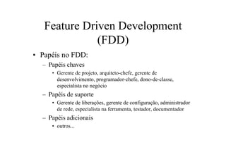 Feature Driven Development
              (FDD)
• Papéis no FDD:
  – Papéis chaves
     • Gerente de projeto, arquiteto-chefe, gerente de
       desenvolvimento, programador-chefe, dono-de-classe,
       especialista no negócio
  – Papéis de suporte
     • Gerente de liberações, gerente de configuração, administrador
       de rede, especialista na ferramenta, testador, documentador
  – Papéis adicionais
     • outros...
 