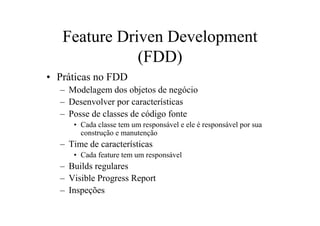 Feature Driven Development
              (FDD)
• Práticas no FDD
  – Modelagem dos objetos de negócio
  – Desenvolver por características
  – Posse de classes de código fonte
     • Cada classe tem um responsável e ele é responsável por sua
       construção e manutenção
  – Time de características
     • Cada feature tem um responsável
  – Builds regulares
  – Visible Progress Report
  – Inspeções
 