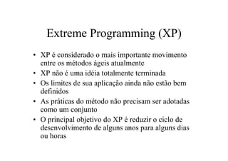 Extreme Programming (XP)
• XP é considerado o mais importante movimento
  entre os métodos ágeis atualmente
• XP não é uma idéia totalmente terminada
• Os limites de sua aplicação ainda não estão bem
  definidos
• As práticas do método não precisam ser adotadas
  como um conjunto
• O principal objetivo do XP é reduzir o ciclo de
  desenvolvimento de alguns anos para alguns dias
  ou horas
 