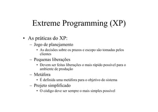 Extreme Programming (XP)
• As práticas do XP:
   – Jogo de planejamento
      • As decisões sobre os prazos e escopo são tomadas pelos
        clientes
   – Pequenas liberações
      • Devem ser feitas liberações o mais rápido possível para o
        ambiente de produção
   – Metáfora
      • É definida uma metáfora para o objetivo do sistema
   – Projeto simplificado
      • O código deve ser sempre o mais simples possível
 