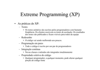 Extreme Programming (XP)
• As práticas do XP:
   – Testes
       • Os testes unitários são escritos pelos programadores com bastante
         freqüência. Os clientes escrevem os testes de aceitação. Os resultados
         dos testes são publicados e ficam visíveis para todos da equipe
   – Redesenho
       • O código vai sendo melhorado aos poucos
   – Programação em pares
       • Todo o código é escrito por um par de programadores
   – Integração contínua
       • Novas classes e métodos são integrados imediatamente
   – Propriedade coletiva do código
       • Qualquer programador, a qualquer momento, pode alterar qualquer
         porção do código fonte
 