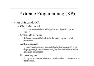 Extreme Programming (XP)
• As práticas do XP:
   – Cliente disponível
      • O cliente ou usuário fica integralmente disponível para a
        equipe
   – Semana de 40 horas
      • Se houver necessidade de trabalho extra, é sinal que há
        problemas
   – Ambiente aberto
      • O time trabalha em um ambiente bastante espaçoso. O grupo
        de programação trabalha em estações de trabalho localizadas
        no centro do ambiente
   – Somente regras
      • As regras podem ser adaptadas e melhoradas, de acordo com a
        necessidade.
 