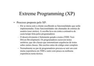 Extreme Programming (XP)
• Processo proposto pelo XP:
   – Ele se inicia com o cliente escolhendo as funcionalidades que serão
     implementadas. Estas funcionalidades são chamadas de estórias do
     usuário (user stories). A escolha leva em conta a estimativa de
     custo/tempo feita pelos programadores
   – O desenvolvimento é fortemente guiado a testes (TDD: Test-
     Driven Development). Os programadores escrevem testes
     unitários, que são classes que automatizam sequências de testes
     sobre outras classes. São escritos antes do código estar completo
   – Normalmente no par de programadores procura-se unir um com
     muita experiência em TDD e outro com pouca ou nenhuma
     experiência nesta técnica.
 