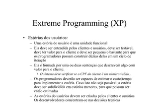 Extreme Programming (XP)
• Estórias dos usuários:
   – Uma estória do usuário é uma unidade funcional
   – Ela deve ser entendida pelos clientes e usuários, deve ser testável,
     deve ter valor para o cliente e deve ser pequena o bastante para que
     os programadores possam construir dúzias delas em um ciclo de
     iteração
   – Ela é formada por uma ou duas sentenças que descrevem algo com
     valor para o cliente:
       • O sistema deve verificar se o CPF do cliente é um número válido...
   – Os programadores deverão ser capazes de estimar o custo/tempo
     para implementar a estória. Caso isto não seja possível, a estória
     deve ser subdividida em estórias menores, para que possam ser
     então estimadas
   – As estórias do usuários devem ser criadas pelos clientes e usuários.
     Os desenvolvedores concentram-se nas decisões técnicas
 