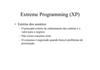 Extreme Programming (XP)
• Estórias dos usuários:
   – O principal critério de ordenamento das estórias é o
     valor para o negócio
   – Não existe consenso nisto
   – O consenso é negociado quando houver problemas de
     priorização.
 