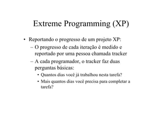 Extreme Programming (XP)
• Reportando o progresso de um projeto XP:
  – O progresso de cada iteração é medido e
    reportado por uma pessoa chamada tracker
  – A cada programador, o tracker faz duas
    perguntas básicas:
     • Quantos dias você já trabalhou nesta tarefa?
     • Mais quantos dias você precisa para completar a
       tarefa?
 