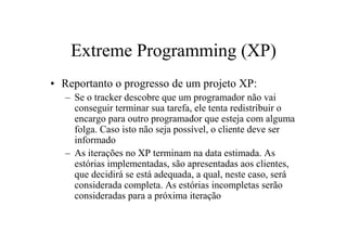 Extreme Programming (XP)
• Reportanto o progresso de um projeto XP:
   – Se o tracker descobre que um programador não vai
     conseguir terminar sua tarefa, ele tenta redistribuir o
     encargo para outro programador que esteja com alguma
     folga. Caso isto não seja possível, o cliente deve ser
     informado
   – As iterações no XP terminam na data estimada. As
     estórias implementadas, são apresentadas aos clientes,
     que decidirá se está adequada, a qual, neste caso, será
     considerada completa. As estórias incompletas serão
     consideradas para a próxima iteração
 
