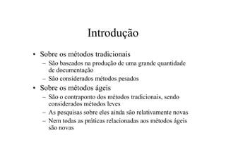 Introdução
• Sobre os métodos tradicionais
   – São baseados na produção de uma grande quantidade
     de documentação
   – São considerados métodos pesados
• Sobre os métodos ágeis
   – São o contraponto dos métodos tradicionais, sendo
     considerados métodos leves
   – As pesquisas sobre eles ainda são relativamente novas
   – Nem todas as práticas relacionadas aos métodos ágeis
     são novas
 