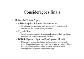 Considerações finais
• Outros Métodos Ágeis
  – ASD (Adaptive Software Development)
     • Mission-driven, component-driven (results), time-limited,
       timeboxed; risk driven; change tolerant
  – Crystal Clear
     • Strong communications; frequent deliveries; reduce overhead;
       management by milestones and risk lists
  – DSDM (Dynamic Systems Development Model)
     • User involvement, stakeholder collaboration; empowered
       team; frequent delivery; backtracking to reverse changes; high-
       level requirements baselining; iterative and incremental
       development; integrated lifecycle testing;
 