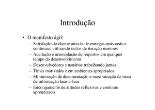 Introdução
• O manifesto ágil:
   – Satisfação do cliente através de entregas mais cedo e
     contínuas, utilizando ciclos de iteração menores
   – Aceitação e acomodação de requistos em qualquer
     tempo do desenvolvimento
   – Desenvolvedores e usuários trabalhando juntos
   – Times motivados e em ambientes apropriados
   – Minimização de documentação e maximização de troca
     de informação face-a-face
   – Encorajamento de atitudes reflexivas e contínuo
     aprendizado
 
