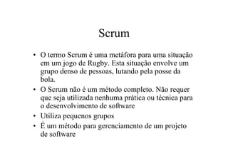Scrum
• O termo Scrum é uma metáfora para uma situação
  em um jogo de Rugby. Esta situação envolve um
  grupo denso de pessoas, lutando pela posse da
  bola.
• O Scrum não é um método completo. Não requer
  que seja utilizada nenhuma prática ou técnica para
  o desenvolvimento de software
• Utiliza pequenos grupos
• É um método para gerenciamento de um projeto
  de software
 