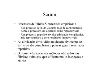 Scrum
• Processos definidos X processos empíricos :
   – Um processo definido usa uma base de conhecimento
     sobre o processo: são descritos como reproduzíveis
   – Um processo empírico envolve atividades complicadas,
     não reproduzíveis e com resultados imprevisíveis
• As atividades envolvidas no desenvolvimento de
  software são complexas e poucas geram resultados
  repetidos
• O Scrum é baseado nos métodos utilizados nas
  fábricas químicas, que utilizam muito inspeções e
  ajustes.
 