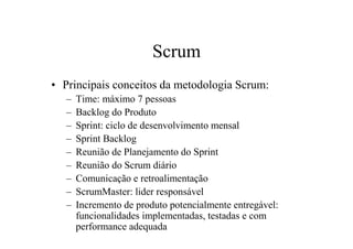 Scrum
• Principais conceitos da metodologia Scrum:
   –   Time: máximo 7 pessoas
   –   Backlog do Produto
   –   Sprint: ciclo de desenvolvimento mensal
   –   Sprint Backlog
   –   Reunião de Planejamento do Sprint
   –   Reunião do Scrum diário
   –   Comunicação e retroalimentação
   –   ScrumMaster: lider responsável
   –   Incremento de produto potencialmente entregável:
       funcionalidades implementadas, testadas e com
       performance adequada
 