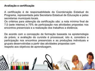 Avaliação e certificação A certificação é de responsabilidade da Coordenação Estadual do Programa, representada pela Secretaria Estadual de Educação e pelas secretarias municipais locais. Os critérios para obtenção da certificação são: a nota mínima final de 7,0 (sete inteiros) e 75% de participação nas atividades propostas nos encontros presenciais e a realização dos trabalhos a distância. De acordo com a concepção de formação baseada na epistemologia da práxis, a avaliação do cursista é processual, isto é, considera a participação nos encontros presenciais e as produções individuais e grupais desenvolvidas a partir das atividades propostas com respeito aos objetivos de aprendizagem. 