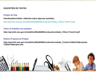 SUGESTÕES DE TEXTOS Projeto de Vida Interdisciplinaridade: refletindo sobre algumas questões: http://eproinfo.mec.gov.br/webfolio/Mod84666/conteudo/unidade_1/Eixo1-Texto13.pdf Como se trabalha com projetos http://eproinfo.mec.gov.br/webfolio/Mod84666/conteudo/unidade_1/Eixo1-Texto14.pdf Roteiro Proposta do Projeto http://eproinfo.mec.gov.br/webfolio/Mod84666/conteudo/unidade_1/roteiro%20de%20proposta%20de%20projeto.doc 