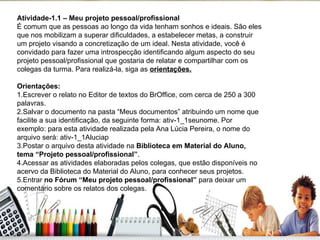 Atividade-1.1 – Meu projeto pessoal/profissional  É comum que as pessoas ao longo da vida tenham sonhos e ideais. São eles que nos mobilizam a superar dificuldades, a estabelecer metas, a construir um projeto visando a concretização de um ideal. Nesta atividade, você é convidado para fazer uma introspecção identificando algum aspecto do seu projeto pessoal/profissional que gostaria de relatar e compartilhar com os colegas da turma. Para realizá-la, siga as  orientações. Orientações: 1.Escrever o relato no Editor de textos do BrOffice, com cerca de 250 a 300 palavras. 2.Salvar o documento na pasta “Meus documentos” atribuindo um nome que facilite a sua identificação, da seguinte forma: ativ-1_1seunome. Por exemplo: para esta atividade realizada pela Ana Lúcia Pereira, o nome do arquivo será: ativ-1_1Aluciap 3.Postar o arquivo desta atividade na  Biblioteca em Material do Aluno, tema “Projeto pessoal/profissional” .  4.Acessar as atividades elaboradas pelos colegas, que estão disponíveis no acervo da Biblioteca do Material do Aluno, para conhecer seus projetos. 5.Entrar  no Fórum “Meu projeto pessoal/profissional”  para deixar um comentário sobre os relatos dos colegas. 