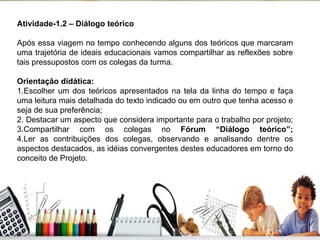 Atividade-1.2 – Diálogo teórico Após essa viagem no tempo conhecendo alguns dos teóricos que marcaram uma trajetória de ideais educacionais vamos compartilhar as reflexões sobre tais pressupostos com os colegas da turma. Orientação didática: 1.Escolher um dos teóricos apresentados na tela da linha do tempo e faça uma leitura mais detalhada do texto indicado ou em outro que tenha acesso e seja de sua preferência; 2. Destacar um aspecto que considera importante para o trabalho por projeto; 3.Compartilhar com os colegas no  Fórum “Diálogo teórico”; 4.Ler as contribuições dos colegas, observando e analisando dentre os aspectos destacados, as idéias convergentes destes educadores em torno do conceito de Projeto. 