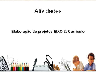 Atividades Elaboração de projetos EIXO 2: Currículo 