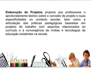 Elaboração de Projetos  propicia aos professores o aprofundamento teórico sobre o conceito de projeto e suas especificidades no contexto escolar, bem como a articulação das práticas pedagógicas baseadas em projetos de trabalho com aspectos relacionados ao currículo e à convergência de mídias e tecnologias de educação existentes na escola. 