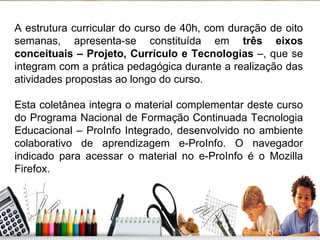 A estrutura curricular do curso de 40h, com duração de oito semanas, apresenta-se constituída em  três eixos conceituais – Projeto, Currículo e Tecnologias  –, que se integram com a prática pedagógica durante a realização das atividades propostas ao longo do curso. Esta coletânea integra o material complementar deste curso do Programa Nacional de Formação Continuada Tecnologia Educacional – ProInfo Integrado, desenvolvido no ambiente colaborativo de aprendizagem e-ProInfo. O navegador indicado para acessar o material no e-ProInfo é o Mozilla Firefox. 