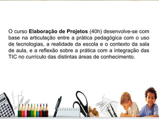 O curso  Elaboração de Projetos  (40h) desenvolve-se com base na articulação entre a prática pedagógica com o uso de tecnologias, a realidade da escola e o contexto da sala de aula, e a reflexão sobre a prática com a integração das TIC no currículo das distintas áreas de conhecimento. 