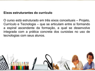 Eixos estruturantes do currículo O curso está estruturado em três eixos conceituais – Projeto, Currículo e Tecnologia – que se articulam entre si formando a espiral ascendente da formação, a qual se desenvolve integrada com a prática concreta dos cursistas no uso de tecnologias com seus alunos. 