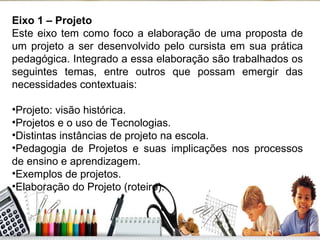 Eixo 1 – Projeto Este eixo tem como foco a elaboração de uma proposta de um projeto a ser desenvolvido pelo cursista em sua prática pedagógica. Integrado a essa elaboração são trabalhados os seguintes temas, entre outros que possam emergir das necessidades contextuais: Projeto: visão histórica. Projetos e o uso de Tecnologias. Distintas instâncias de projeto na escola. Pedagogia de Projetos e suas implicações nos processos de ensino e aprendizagem. Exemplos de projetos. Elaboração do Projeto (roteiro). 