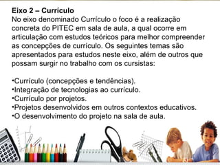 Eixo 2 – Currículo No eixo denominado Currículo o foco é a realização concreta do PITEC em sala de aula, a qual ocorre em articulação com estudos teóricos para melhor compreender as concepções de currículo. Os seguintes temas são apresentados para estudos neste eixo, além de outros que possam surgir no trabalho com os cursistas: Currículo (concepções e tendências). Integração de tecnologias ao currículo. Currículo por projetos. Projetos desenvolvidos em outros contextos educativos. O desenvolvimento do projeto na sala de aula. 
