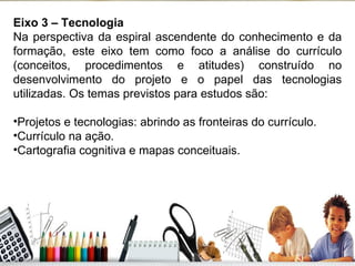 Eixo 3 – Tecnologia Na perspectiva da espiral ascendente do conhecimento e da formação, este eixo tem como foco a análise do currículo (conceitos, procedimentos e atitudes) construído no desenvolvimento do projeto e o papel das tecnologias utilizadas. Os temas previstos para estudos são: Projetos e tecnologias: abrindo as fronteiras do currículo. Currículo na ação. Cartografia cognitiva e mapas conceituais. 