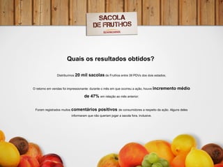 Quais os resultados obtidos?    Distribuímos  20 mil sacolas  de Fruthos entre 39 PDVs dos dois estados; O retorno em vendas foi impressionante: durante o mês em que ocorreu a ação, houve  incremento médio de 47%  em relação ao mês anterior; Foram registrados muitos  comentários positivos  de consumidores a respeito da ação. Alguns deles informaram que não queriam jogar a sacola fora, inclusive. 