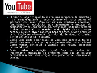 O principal objetivo quando se cria uma campanha de marketing na internet é garantir o reconhecimento da marca através da satisfação do usuário. Para cumprir esse objetivo é necessário ferramentas e tecnologias que aumentem o impacto da campanha em relação ao público. Nesse caso, podemos destacar o vídeo como uma das maneiras mais rápidas de se conectar com seu público-alvo e construir boas relações, devido a 90% da comunicação ser não-verbal. Quando falo de vídeo, só consigo pensar em uma coisa – Youtube.Como você pode gerar leads se você não consegue tráfego através dos seus vídeos, por que as pessoas não querem vê-los? Como vamos conseguir a atenção dos nossos potenciais consumidores?Basta roubar a atenção deles! Faça um vídeo tão interessante, engraçado ou graficante com que as pessoas compartilhem com seus amigos sem percerber seu discurso de vendas.
