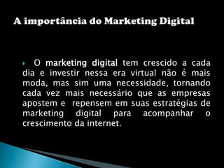   O marketing digital tem crescido a cada dia e investir nessa era virtual não é mais moda, mas sim uma necessidade, tornando cada vez mais necessário que as empresas apostem e  repensem em suas estratégias de marketing digital para acompanhar o crescimento da internet.A importância do Marketing Digital 