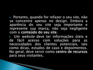 Portanto, quando for refazer o seu site, não se concentre apenas no design. Embora a aparência do seu site seja importante e represente sua marca, não seja negligente com o conteúdo do seu site.  Um website deve ter informações úteis e de fácil acesso com soluções para as necessidades dos clientes potenciais, tais como dicas, estudos de caso e depoimentos. No geral, deve servir como centro de recursos para seus visitantes. 