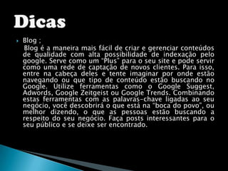 Blog ;O Blog é a maneira mais fácil de criar e gerenciar conteúdos de qualidade com alta possibilidade de indexação pelo google. Serve como um “Plus” para o seu site e pode servir como uma rede de captação de novos clientes. Para isso, entre na cabeça deles e tente imaginar por onde estão navegando ou que tipo de conteúdo estão buscando no Google. Utilize ferramentas como o Google Suggest, Adwords, Google Zeitgeist ou Google Trends. Combinando estas ferramentas com as palavras-chave ligadas ao seu negócio, você descobrirá o que está na “boca do povo”, ou melhor dizendo, o que as pessoas estão buscando a respeito do seu negócio. Faça posts interessantes para o seu público e se deixe ser encontrado.Dicas 