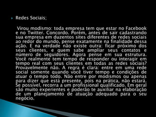 Redes Sociais;    Virou modismo: toda empresa tem que estar no Facebook e no Twitter. Concordo. Porém, antes de sair cadastrando sua empresa em duzentos sites diferentes de redes sociais ao redor do mundo, pense exatamente na finalidade dessa ação. E na verdade não existe outra: ficar próximo dos seus clientes, e quem sabe ampliar seus contatos e número de seguidores. Agora pense em sua estrutura. Você realmente tem tempo de responder ou interagir em tempo real com seus clientes em todas as redes sociais? Provavelmente não. A regra é clara: entre em uma rede social somente quando você tiver tempo e condições de atuar o tempo todo. Não entre por modismos ou apenas para dizer que está presente, pois na prática, não estará. Se possível, recorra a um profissional qualificado. Em geral são muito experientes e poderão te auxiliar na elaboração de um planejamento de atuação adequado para o seu negócio.