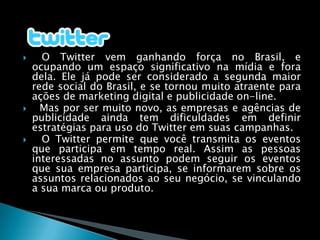    O Twitter vem ganhando força no Brasil, e ocupando um espaço significativo na mídia e fora dela. Ele já pode ser considerado a segunda maior rede social do Brasil, e se tornou muito atraente para ações de marketing digital e publicidade on-line.  Mas por ser muito novo, as empresas e agências de publicidade ainda tem dificuldades em definir estratégias para uso do Twitter em suas campanhas.O Twitter permite que você transmita os eventos que participa em tempo real. Assim as pessoas interessadas no assunto podem seguir os eventos que sua empresa participa, se informarem sobre os assuntos relacionados ao seu negócio, se vinculando a sua marca ou produto.