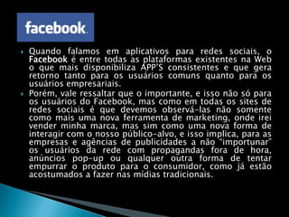 Quando falamos em aplicativos para redes sociais, oFacebook é entre todas as plataformas existentes na Web o que mais disponibiliza APP’S consistentes e que gera retorno tanto para os usuários comuns quanto para os usuários empresariais.Porém, vale ressaltar que o importante, e isso não só para os usuários do Facebook, mas como em todas os sites de redes sociais é que devemos observá-las não somente como mais uma nova ferramenta de marketing, onde irei vender minha marca, mas sim como uma nova forma de interagir com o nosso público-alvo, e isso implica, para as empresas e agências de publicidades a não “importunar” os usuários da rede com propagandas fora de hora, anúncios pop-up ou qualquer outra forma de tentar empurrar o produto para o consumidor, como já estão acostumados a fazer nas mídias tradicionais.