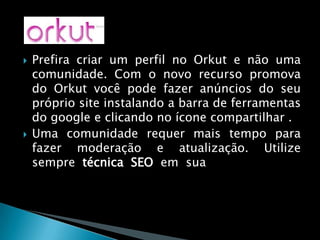 Prefira criar um perfil no Orkut e não uma comunidade. Com o novo recurso promova do Orkut você pode fazer anúncios do seu próprio site instalando a barra de ferramentas do google e clicando no ícone compartilhar .Uma comunidade requer mais tempo para fazer moderação e atualização. Utilize sempre técnica SEO em sua web site, com isso você poderá utilizar esse recurso facilmente.