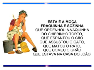 ESTA É A MOÇA FRAQUINHA E SOZINHA QUE ORDENHOU A VAQUINHA DO CHIFRINHO TORTO, QUE ESPANTOU O CÃO QUE ASSUSTOU O GATO, QUE MATOU O RATO, QUE COMEU O GRÃO QUE ESTAVA NA CASA DO JOÃO. 