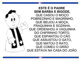 ESTE É O PADRE  SEM BARBA E BIGODE, QUE CASOU O MOÇO POBREZINHO E MAGRINHO, QUE BEIJOU A MOÇA, FRAQUINHA E SOZINHA, QUE ORDENHOU A VAQUINHA DO CHIFRINHO TORTO, QUE ESPANTOU O CÃO QUE ASSUSTOU O GATO, QUE MATOU O RATO, QUE COMEU O GRÃO QUE ESTAVA NA CASA DO JOÃO. 