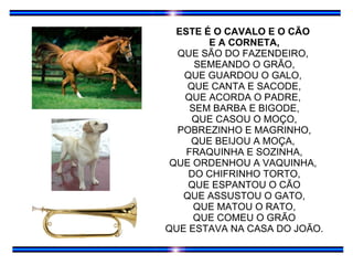 ESTE É O CAVALO E O CÃO  E A CORNETA, QUE SÃO DO FAZENDEIRO,  SEMEANDO O GRÃO, QUE GUARDOU O GALO,  QUE CANTA E SACODE, QUE ACORDA O PADRE,  SEM BARBA E BIGODE, QUE CASOU O MOÇO, POBREZINHO E MAGRINHO, QUE BEIJOU A MOÇA,  FRAQUINHA E SOZINHA, QUE ORDENHOU A VAQUINHA,  DO CHIFRINHO TORTO, QUE ESPANTOU O CÃO QUE ASSUSTOU O GATO, QUE MATOU O RATO, QUE COMEU O GRÃO QUE ESTAVA NA CASA DO JOÃO. 